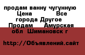  продам ванну чугунную › Цена ­ 7 000 - Все города Другое » Продам   . Амурская обл.,Шимановск г.